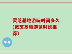 灵芝基地游玩时间多久(灵芝基地游览时长推荐)