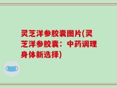 灵芝洋参胶囊图片(灵芝洋参胶囊：中药调理身体新选择)