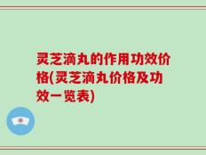 灵芝滴丸的作用功效价格(灵芝滴丸价格及功效一览表)