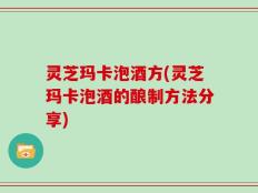 灵芝玛卡泡酒方(灵芝玛卡泡酒的酿制方法分享)