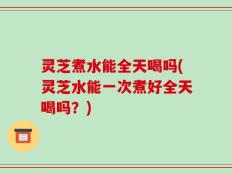 灵芝煮水能全天喝吗(灵芝水能一次煮好全天喝吗？)