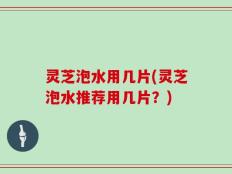灵芝泡水用几片(灵芝泡水推荐用几片？)