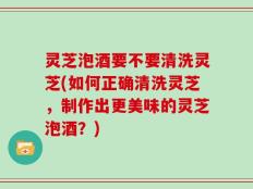 灵芝泡酒要不要清洗灵芝(如何正确清洗灵芝，制作出更美味的灵芝泡酒？)