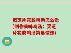 灵芝片花胶鸡汤怎么做(制作美味鸡汤：灵芝片花胶鸡汤简易做法)