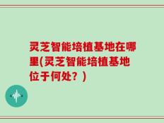 灵芝智能培植基地在哪里(灵芝智能培植基地位于何处？)