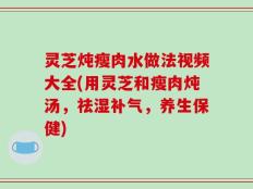 灵芝炖瘦肉水做法视频大全(用灵芝和瘦肉炖汤，祛湿补气，养生保健)