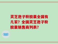 灵芝孢子粉胶囊全国有几家？全国灵芝孢子粉胶囊销售商列表？