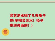 灵芝泡水喝了几天嗓子疼(多喝灵芝水！嗓子疼迎刃而解！)