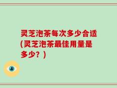 灵芝泡茶每次多少合适(灵芝泡茶最佳用量是多少？)