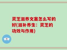 灵芝滋养文案怎么写的好(滋补养生：灵芝的功效与作用)