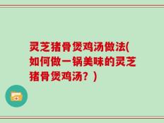 灵芝猪骨煲鸡汤做法(如何做一锅美味的灵芝猪骨煲鸡汤？)