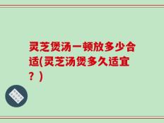 灵芝煲汤一顿放多少合适(灵芝汤煲多久适宜？)