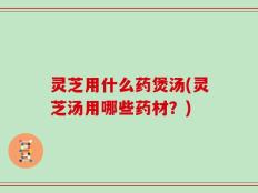 灵芝用什么药煲汤(灵芝汤用哪些药材？)