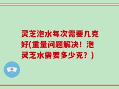 灵芝泡水每次需要几克好(重量问题解决！泡灵芝水需要多少克？)