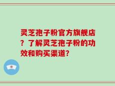 灵芝孢子粉官方旗舰店？了解灵芝孢子粉的功效和购买渠道？
