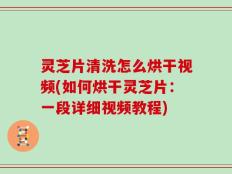 灵芝片清洗怎么烘干视频(如何烘干灵芝片：一段详细视频教程)