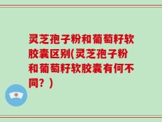 灵芝孢子粉和葡萄籽软胶囊区别(灵芝孢子粉和葡萄籽软胶囊有何不同？)