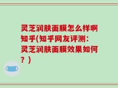 灵芝润肤面膜怎么样啊知乎(知乎网友评测：灵芝润肤面膜效果如何？)