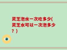 灵芝泡水一次吃多少(灵芝水可以一次泡多少？)