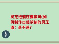 灵芝泡酒还要蒸吗(如何制作口感浓郁的灵芝酒：蒸不蒸？