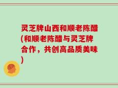 灵芝牌山西和顺老陈醋(和顺老陈醋与灵芝牌合作，共创高品质美味)