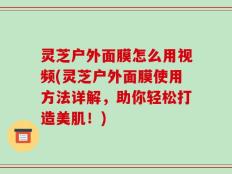 灵芝户外面膜怎么用视频(灵芝户外面膜使用方法详解，助你轻松打造美肌！)