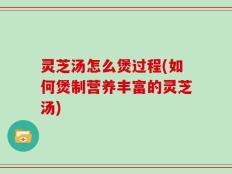 灵芝汤怎么煲过程(如何煲制营养丰富的灵芝汤)