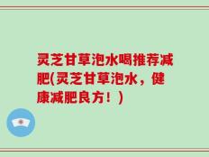 灵芝甘草泡水喝推荐减肥(灵芝甘草泡水，健康减肥良方！)