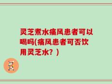 灵芝煮水痛风患者可以喝吗(痛风患者可否饮用灵芝水？)