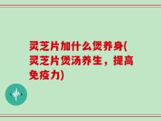 灵芝片加什么煲养身(灵芝片煲汤养生，提高免疫力)