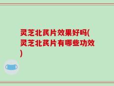 灵芝北芪片效果好吗(灵芝北芪片有哪些功效)
