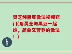 灵芝炖黑豆做法视频窍门(用灵芝与黑豆一起炖，简单又营养的做法！)