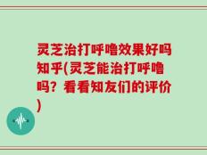 灵芝治打呼噜效果好吗知乎(灵芝能治打呼噜吗？看看知友们的评价)