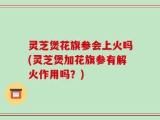 灵芝煲花旗参会上火吗(灵芝煲加花旗参有解火作用吗？)