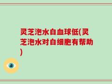 灵芝泡水白血球低(灵芝泡水对白细胞有帮助)