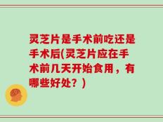 灵芝片是手术前吃还是手术后(灵芝片应在手术前几天开始食用，有哪些好处？)