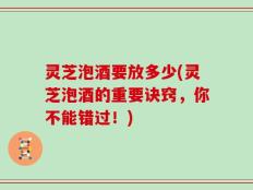 灵芝泡酒要放多少(灵芝泡酒的重要诀窍，你不能错过！)