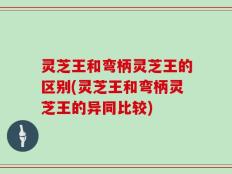 灵芝王和弯柄灵芝王的区别(灵芝王和弯柄灵芝王的异同比较)