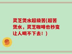 灵芝煲水超级苦(超苦煲水，灵芝咖啡也秒变让人喝不下去！)