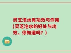 灵芝泡水有功效与作用(灵芝泡水的好处与功效，你知道吗？)