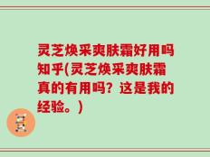 灵芝焕采爽肤霜好用吗知乎(灵芝焕采爽肤霜真的有用吗？这是我的经验。)