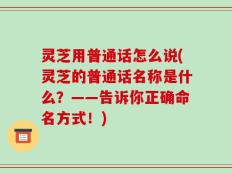 灵芝用普通话怎么说(灵芝的普通话名称是什么？——告诉你正确命名方式！)