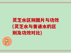 灵芝水区别图片与功效(灵芝水与普通水的区别及功效对比)