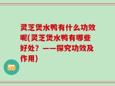 灵芝煲水鸭有什么功效呢(灵芝煲水鸭有哪些好处？——探究功效及作用)