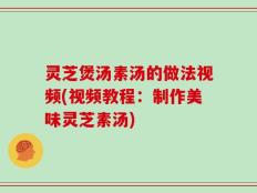 灵芝煲汤素汤的做法视频(视频教程：制作美味灵芝素汤)