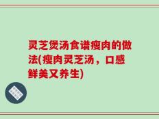 灵芝煲汤食谱瘦肉的做法(瘦肉灵芝汤，口感鲜美又养生)