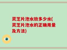 灵芝片泡水放多少水(灵芝片泡水的正确用量及方法)