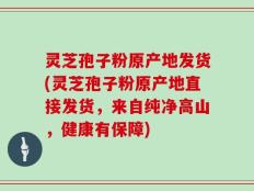 灵芝孢子粉原产地发货(灵芝孢子粉原产地直接发货，来自纯净高山，健康有保障)