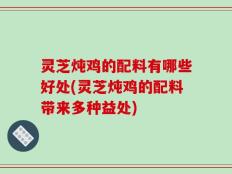 灵芝炖鸡的配料有哪些好处(灵芝炖鸡的配料带来多种益处)