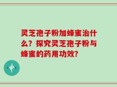 灵芝孢子粉加蜂蜜治什么？探究灵芝孢子粉与蜂蜜的药用功效？